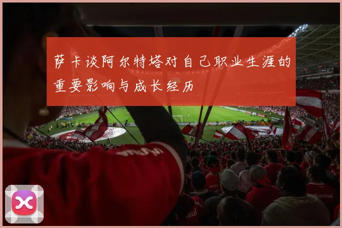 萨卡谈阿尔特塔对自己职业生涯的重要影响与成长经历