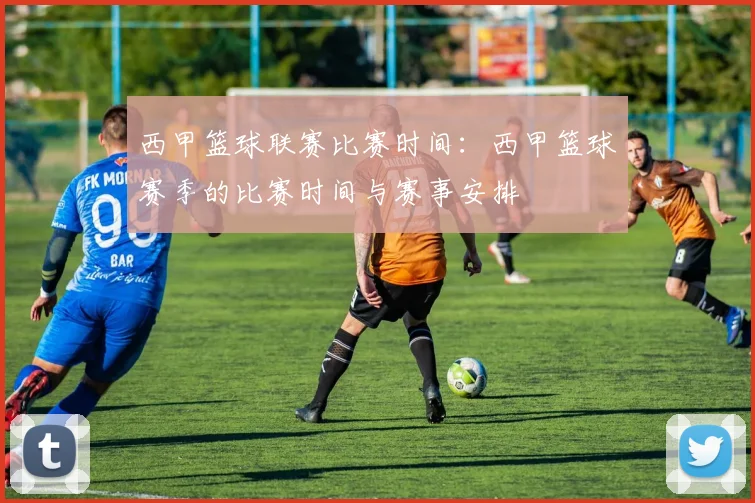 西甲篮球联赛比赛时间：西甲篮球赛季的比赛时间与赛事安排