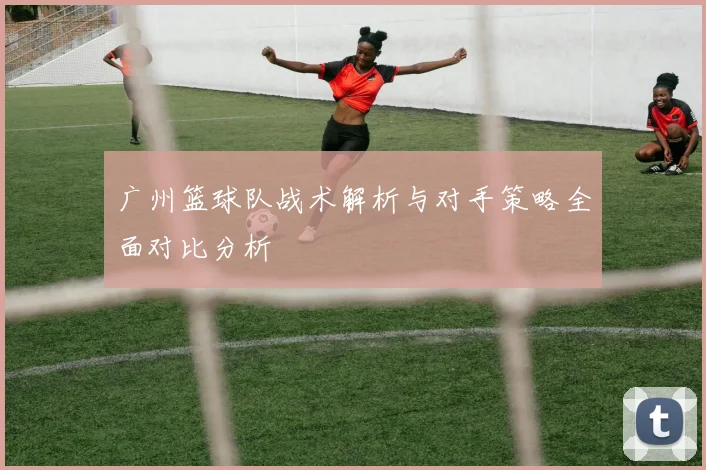 广州篮球队战术解析与对手策略全面对比分析