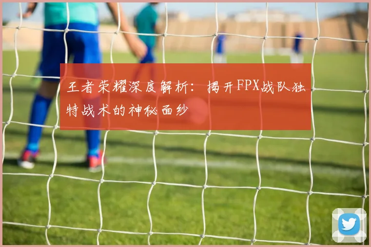 王者荣耀深度解析：揭开FPX战队独特战术的神秘面纱