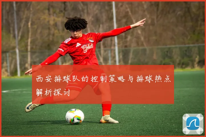 西安排球队的控制策略与排球热点解析探讨