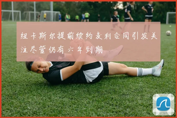 纽卡斯尔提前续约麦利合同引发关注尽管仍有六年到期