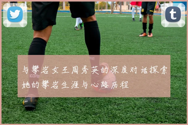 与攀岩女王周秀英的深度对话探索她的攀岩生涯与心路历程