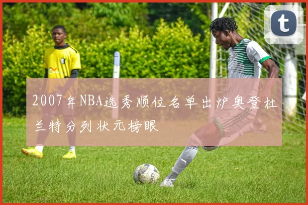 2007年NBA选秀顺位名单出炉奥登杜兰特分列状元榜眼