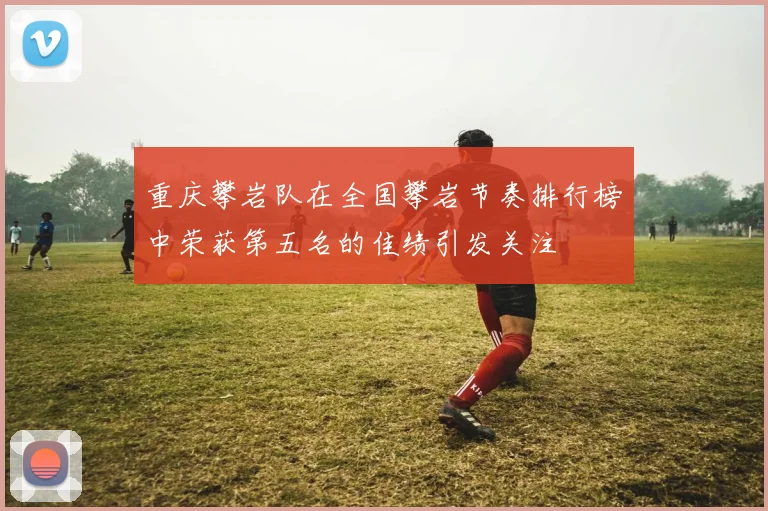 重庆攀岩队在全国攀岩节奏排行榜中荣获第五名的佳绩引发关注